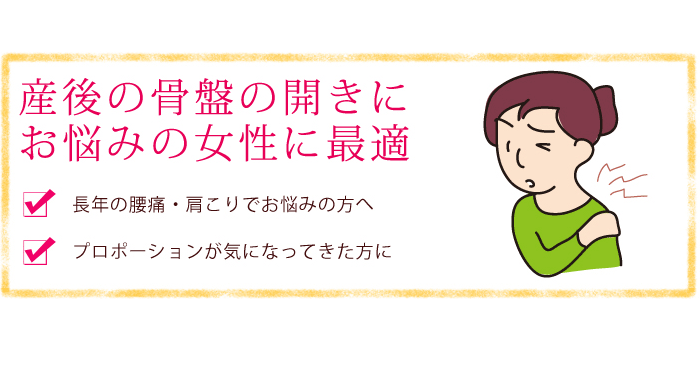 産後の骨盤の開きにお悩みの女性に最適・長年の腰痛、肩こりでお悩みの方へ・プロポーションが気になってきた方に