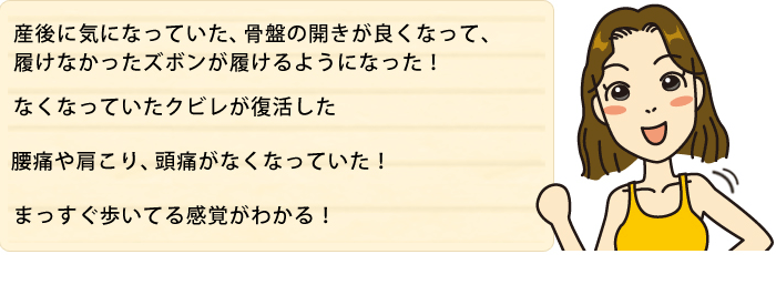 産後に気になっていた、骨盤の開きがよくなって、履けなかったズボンが履けるようになった!　なくなっていたクビレが復活した　腰痛や肩こり、頭痛がなくなっていた!　まっすぐ歩いてる感覚がわかる!