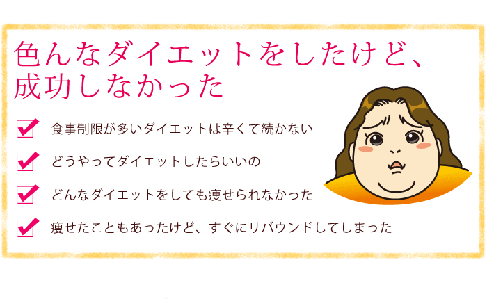 色んなダイエットをしたけど、成功しなかった・食事制限が多いダイエットは辛くて続かない・どうやってダイエットしたらいいの・どんなダイエットをしても痩せられなかった・痩せたこともあったけど、すぐにリバウンドしてしまった