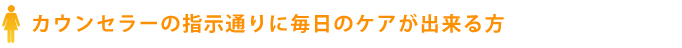 カウンセラーの指示通りに毎日のケアが出来る方