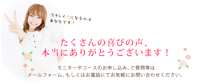 たくさんの喜びの声、本当にありがとうございます！モニターやコースのお申し込み、ご質問等はメールフォーム、もしくはお電話にてお気軽にお問い合わせください。